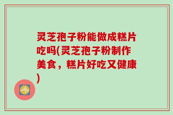 灵芝孢子粉能做成糕片吃吗(灵芝孢子粉制作美食，糕片好吃又健康)
