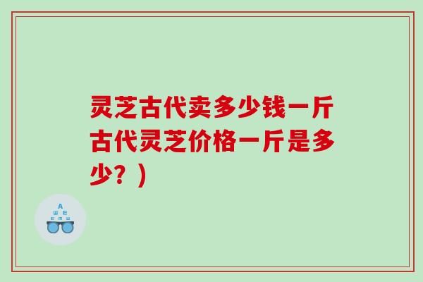 灵芝古代卖多少钱一斤古代灵芝价格一斤是多少？)