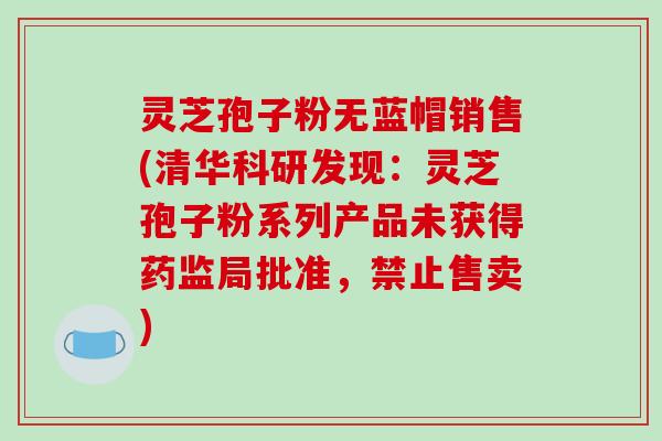 灵芝孢子粉无蓝帽销售(清华科研发现：灵芝孢子粉系列产品未获得药监局批准，禁止售卖)