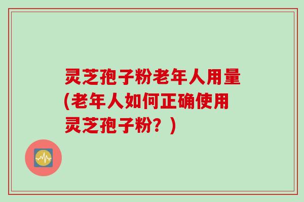 灵芝孢子粉老年人用量(老年人如何正确使用灵芝孢子粉？)