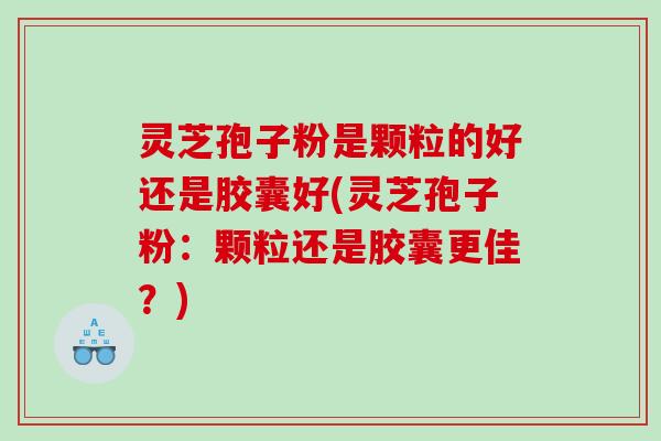 灵芝孢子粉是颗粒的好还是胶囊好(灵芝孢子粉：颗粒还是胶囊更佳？)