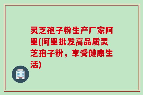灵芝孢子粉生产厂家阿里(阿里批发高品质灵芝孢子粉，享受健康生活)