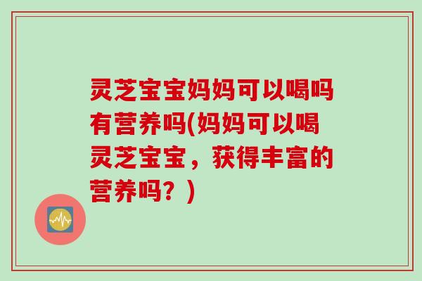 灵芝宝宝妈妈可以喝吗有营养吗(妈妈可以喝灵芝宝宝，获得丰富的营养吗？)