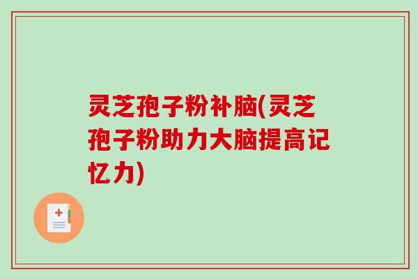 灵芝孢子粉补脑(灵芝孢子粉助力大脑提高记忆力)