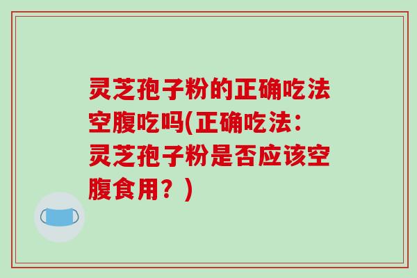 灵芝孢子粉的正确吃法空腹吃吗(正确吃法：灵芝孢子粉是否应该空腹食用？)