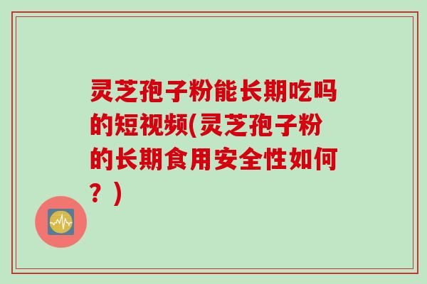 灵芝孢子粉能长期吃吗的短视频(灵芝孢子粉的长期食用安全性如何？)