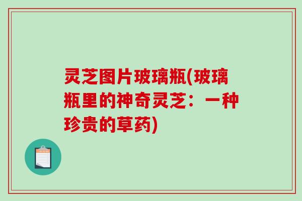 灵芝图片玻璃瓶(玻璃瓶里的神奇灵芝：一种珍贵的草药)
