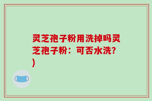 灵芝孢子粉用洗掉吗灵芝孢子粉：可否水洗？)