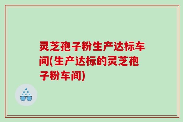 灵芝孢子粉生产达标车间(生产达标的灵芝孢子粉车间)