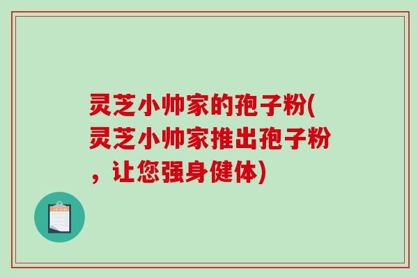灵芝小帅家的孢子粉(灵芝小帅家推出孢子粉，让您强身健体)