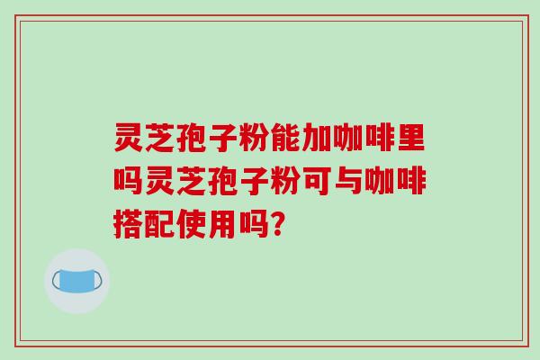 灵芝孢子粉能加咖啡里吗灵芝孢子粉可与咖啡搭配使用吗？