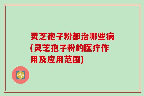 灵芝孢子粉都治哪些病(灵芝孢子粉的医疗作用及应用范围)