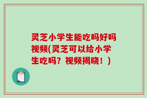 灵芝小学生能吃吗好吗视频(灵芝可以给小学生吃吗？视频揭晓！)