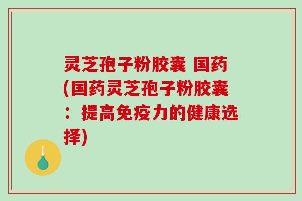 灵芝孢子粉胶囊 国药(国药灵芝孢子粉胶囊：提高免疫力的健康选择)