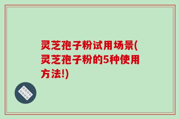 灵芝孢子粉试用场景(灵芝孢子粉的5种使用方法!)