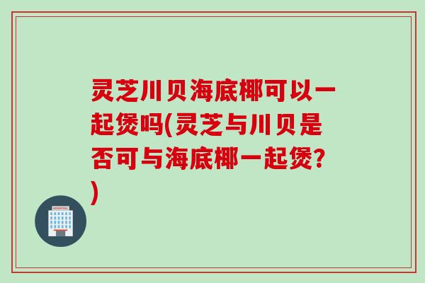 灵芝川贝海底椰可以一起煲吗(灵芝与川贝是否可与海底椰一起煲？)