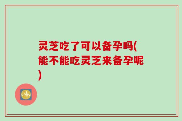 灵芝吃了可以备孕吗(能不能吃灵芝来备孕呢)