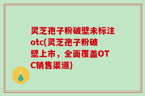 灵芝孢子粉破壁未标注otc(灵芝孢子粉破壁上市，全面覆盖OTC销售渠道)