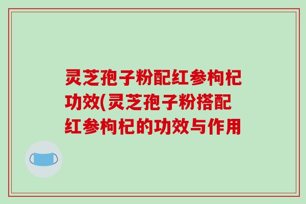 灵芝孢子粉配红参枸杞功效(灵芝孢子粉搭配红参枸杞的功效与作用
