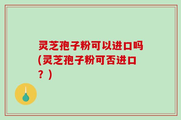 灵芝孢子粉可以进口吗(灵芝孢子粉可否进口？)