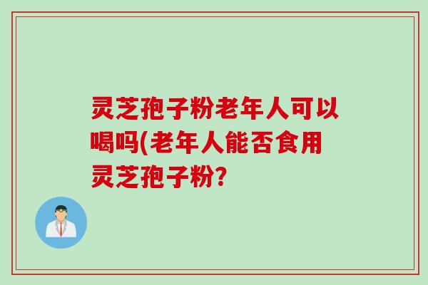 灵芝孢子粉老年人可以喝吗(老年人能否食用灵芝孢子粉？