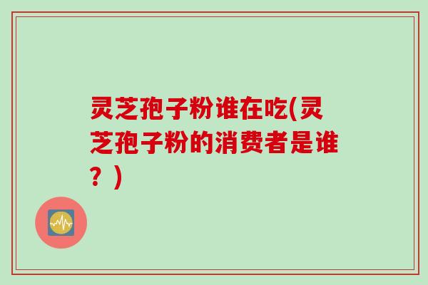 灵芝孢子粉谁在吃(灵芝孢子粉的消费者是谁？)