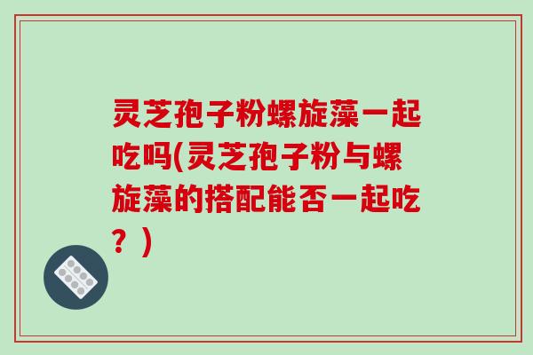 灵芝孢子粉螺旋藻一起吃吗(灵芝孢子粉与螺旋藻的搭配能否一起吃？)