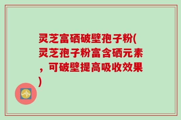 灵芝富硒破壁孢子粉(灵芝孢子粉富含硒元素，可破壁提高吸收效果)