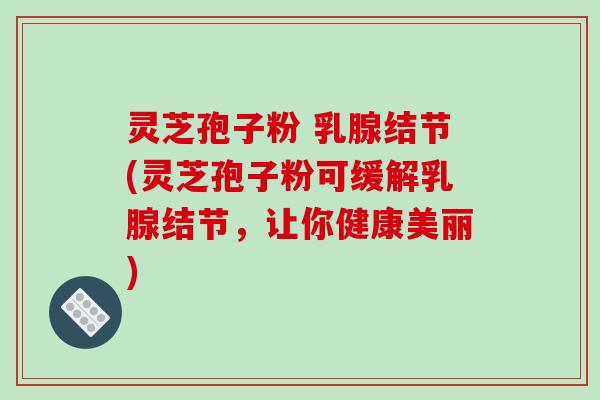 灵芝孢子粉 乳腺结节(灵芝孢子粉可缓解乳腺结节，让你健康美丽)