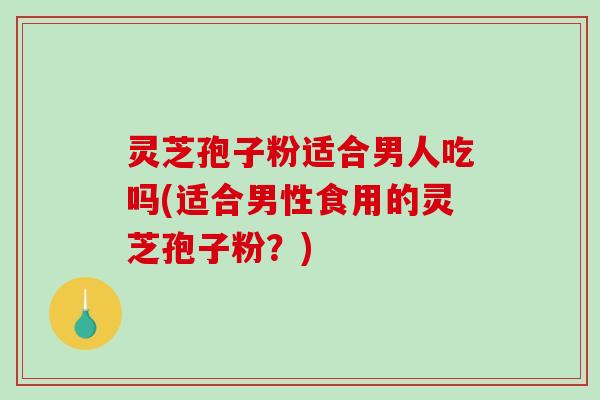 灵芝孢子粉适合男人吃吗(适合男性食用的灵芝孢子粉？)