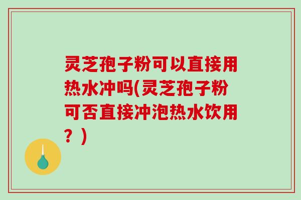 灵芝孢子粉可以直接用热水冲吗(灵芝孢子粉可否直接冲泡热水饮用？)