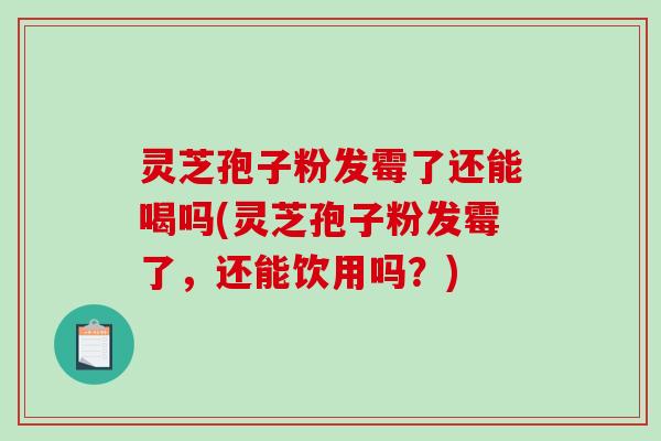 灵芝孢子粉发霉了还能喝吗(灵芝孢子粉发霉了，还能饮用吗？)