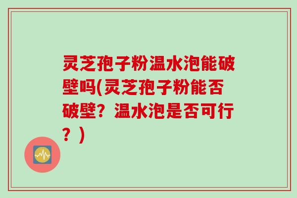 灵芝孢子粉温水泡能破壁吗(灵芝孢子粉能否破壁？温水泡是否可行？)