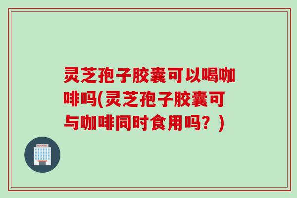 灵芝孢子胶囊可以喝咖啡吗(灵芝孢子胶囊可与咖啡同时食用吗？)