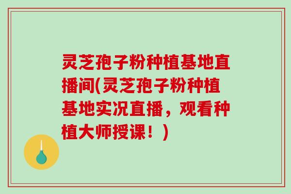 灵芝孢子粉种植基地直播间(灵芝孢子粉种植基地实况直播，观看种植大师授课！)