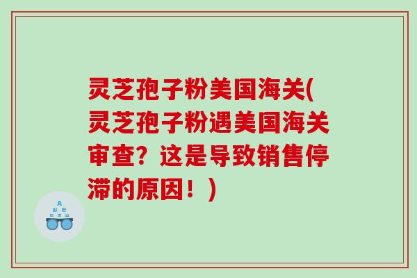 灵芝孢子粉美国海关(灵芝孢子粉遇美国海关审查？这是导致销售停滞的原因！)