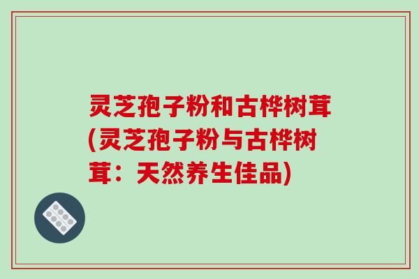 灵芝孢子粉和古桦树茸(灵芝孢子粉与古桦树茸：天然养生佳品)