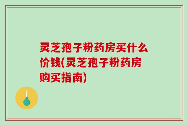灵芝孢子粉药房买什么价钱(灵芝孢子粉药房购买指南)