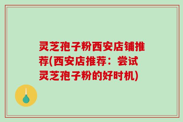 灵芝孢子粉西安店铺推荐(西安店推荐：尝试灵芝孢子粉的好时机)