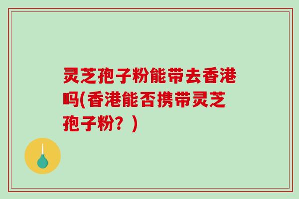 灵芝孢子粉能带去香港吗(香港能否携带灵芝孢子粉？)