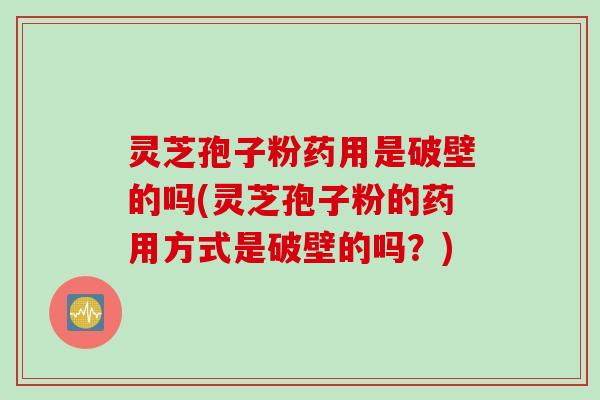 灵芝孢子粉药用是破壁的吗(灵芝孢子粉的药用方式是破壁的吗？)