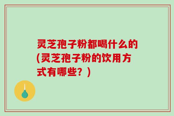 灵芝孢子粉都喝什么的(灵芝孢子粉的饮用方式有哪些？)