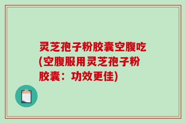 灵芝孢子粉胶囊空腹吃(空腹服用灵芝孢子粉胶囊：功效更佳)