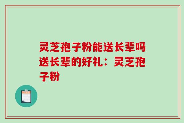 灵芝孢子粉能送长辈吗送长辈的好礼：灵芝孢子粉