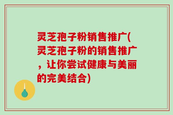 灵芝孢子粉销售推广(灵芝孢子粉的销售推广，让你尝试健康与美丽的完美结合)