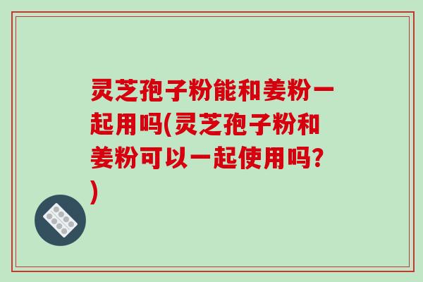 灵芝孢子粉能和姜粉一起用吗(灵芝孢子粉和姜粉可以一起使用吗？)
