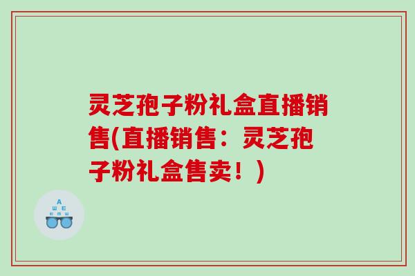 灵芝孢子粉礼盒直播销售(直播销售：灵芝孢子粉礼盒售卖！)