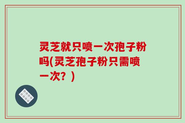 灵芝就只喷一次孢子粉吗(灵芝孢子粉只需喷一次？)