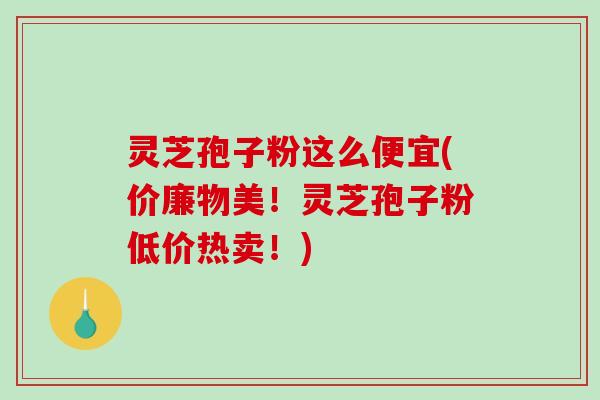灵芝孢子粉这么便宜(价廉物美！灵芝孢子粉低价热卖！)