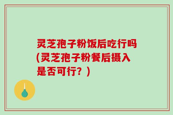 灵芝孢子粉饭后吃行吗(灵芝孢子粉餐后摄入是否可行？)